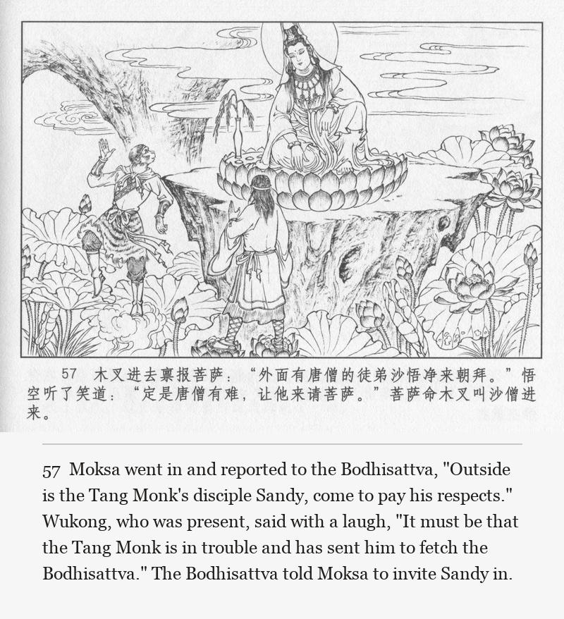 Moksa went in and reported to the Bodhisattva, "Outside is the Tang Monk's disciple Sandy, come to pay his respects." Wukong, who was present, said with a laugh, "It must be that the Tang Monk is in trouble and has sent him to fetch the Bodhisattva." The Bodhisattva told Moksa to invite Sandy in.