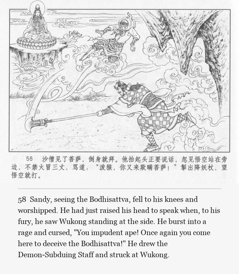 Sandy, seeing the Bodhisattva, fell to his knees and worshipped. He had just raised his head to speak when, to his fury, he saw Wukong standing at the side. He burst into a rage and cursed, "You impudent ape! Once again you come here to deceive the Bodhisattva!" He drew the Demon-Subduing Staff and struck at Wukong.