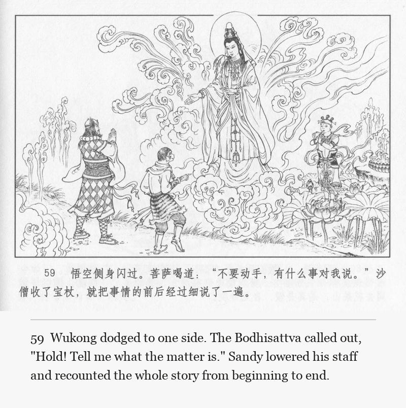 Wukong dodged to one side. The Bodhisattva called out, "Hold! Tell me what the matter is." Sandy lowered his staff and recounted the whole story from beginning to end.