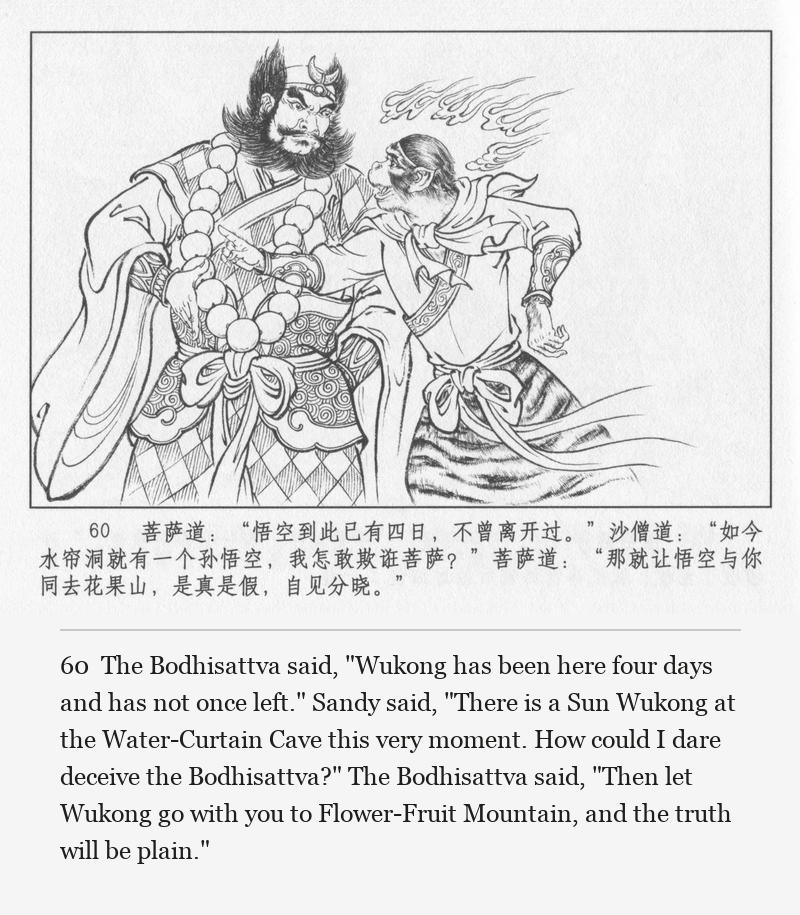 The Bodhisattva said, "Wukong has been here four days and has not once left." Sandy said, "There is a Sun Wukong at the Water-Curtain Cave this very moment. How could I dare deceive the Bodhisattva?" The Bodhisattva said, "Then let Wukong go with you to Flower-Fruit Mountain, and the truth will be plain."
