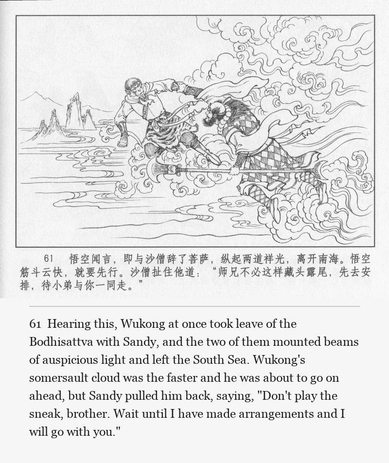 Hearing this, Wukong at once took leave of the Bodhisattva with Sandy, and the two of them mounted beams of auspicious light and left the South Sea. Wukong's somersault cloud was the faster and he was about to go on ahead, but Sandy pulled him back, saying, "Don't play the sneak, brother. Wait until I have made arrangements and I will go with you."
