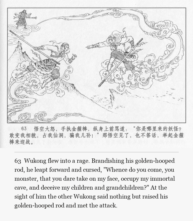 Wukong flew into a rage. Brandishing his golden-hooped rod, he leapt forward and cursed, "Whence do you come, you monster, that you dare take on my face, occupy my immortal cave, and deceive my children and grandchildren?" At the sight of him the other Wukong said nothing but raised his golden-hooped rod and met the attack.