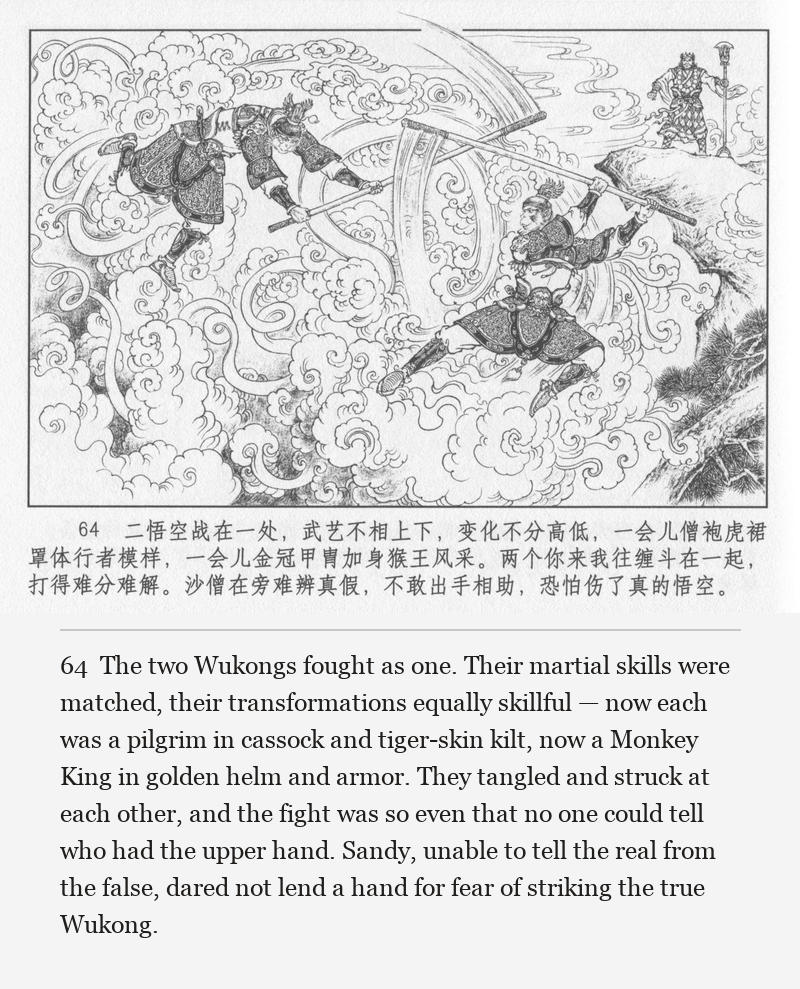 The two Wukongs fought as one. Their martial skills were matched, their transformations equally skillful — now each was a pilgrim in cassock and tiger-skin kilt, now a Monkey King in golden helm and armor. They tangled and struck at each other, and the fight was so even that no one could tell who had the upper hand. Sandy, unable to tell the real from the false, dared not lend a hand for fear of striking the true Wukong.