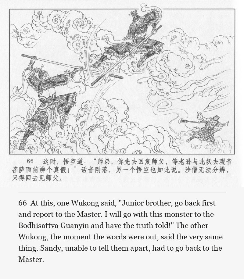 At this, one Wukong said, "Junior brother, go back first and report to the Master. I will go with this monster to the Bodhisattva Guanyin and have the truth told!" The other Wukong, the moment the words were out, said the very same thing. Sandy, unable to tell them apart, had to go back to the Master.