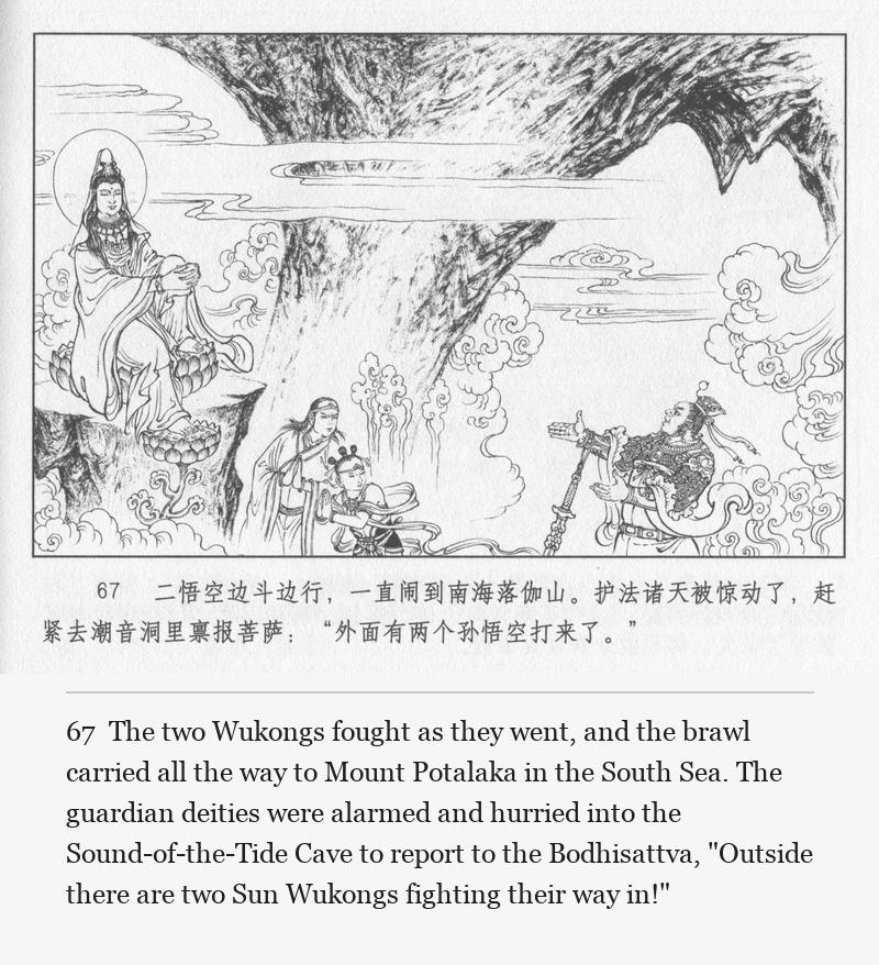 The two Wukongs fought as they went, and the brawl carried all the way to Mount Potalaka in the South Sea. The guardian deities were alarmed and hurried into the Sound-of-the-Tide Cave to report to the Bodhisattva, "Outside there are two Sun Wukongs fighting their way in!"