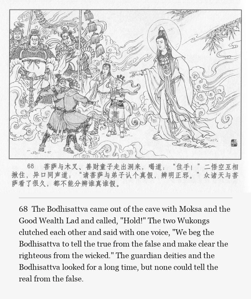 The Bodhisattva came out of the cave with Moksa and the Good Wealth Lad and called, "Hold!" The two Wukongs clutched each other and said with one voice, "We beg the Bodhisattva to tell the true from the false and make clear the righteous from the wicked." The guardian deities and the Bodhisattva looked for a long time, but none could tell the real from the false.