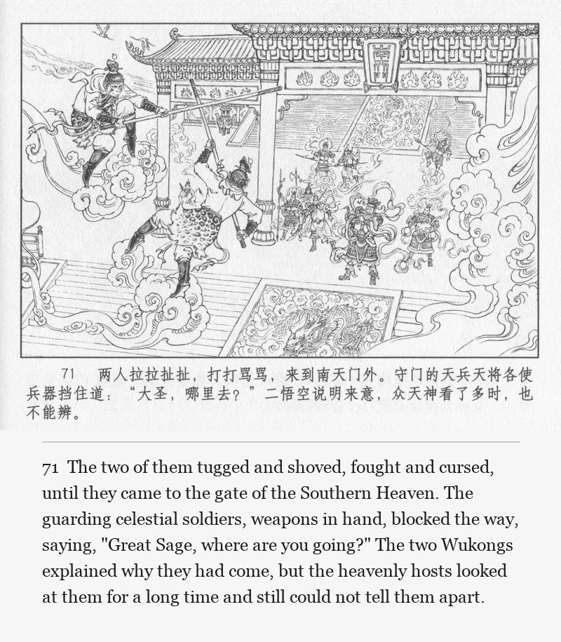 The two of them tugged and shoved, fought and cursed, until they came to the gate of the Southern Heaven. The guarding celestial soldiers, weapons in hand, blocked the way, saying, "Great Sage, where are you going?" The two Wukongs explained why they had come, but the heavenly hosts looked at them for a long time and still could not tell them apart.