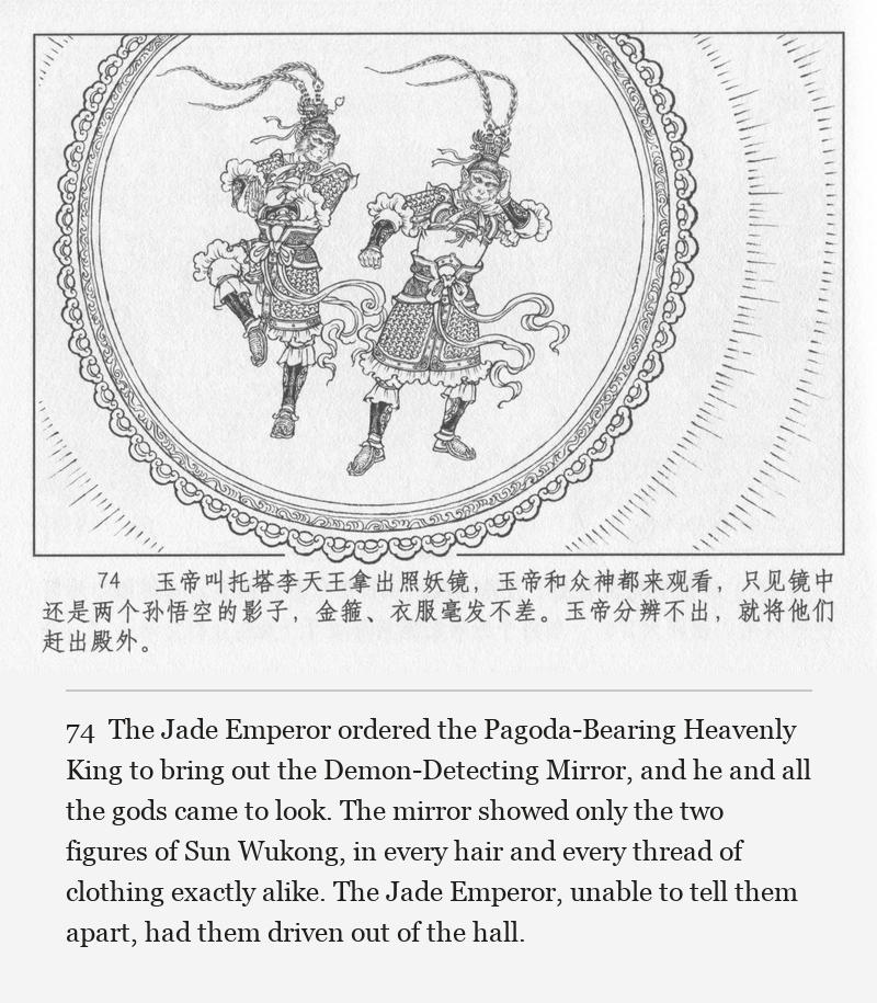 The Jade Emperor ordered the Pagoda-Bearing Heavenly King to bring out the Demon-Detecting Mirror, and he and all the gods came to look. The mirror showed only the two figures of Sun Wukong, in every hair and every thread of clothing exactly alike. The Jade Emperor, unable to tell them apart, had them driven out of the hall.