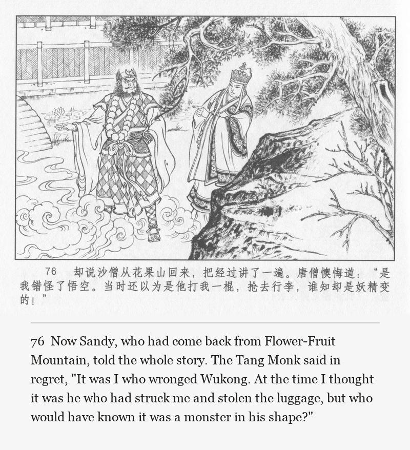Now Sandy, who had come back from Flower-Fruit Mountain, told the whole story. The Tang Monk said in regret, "It was I who wronged Wukong. At the time I thought it was he who had struck me and stolen the luggage, but who would have known it was a monster in his shape?"