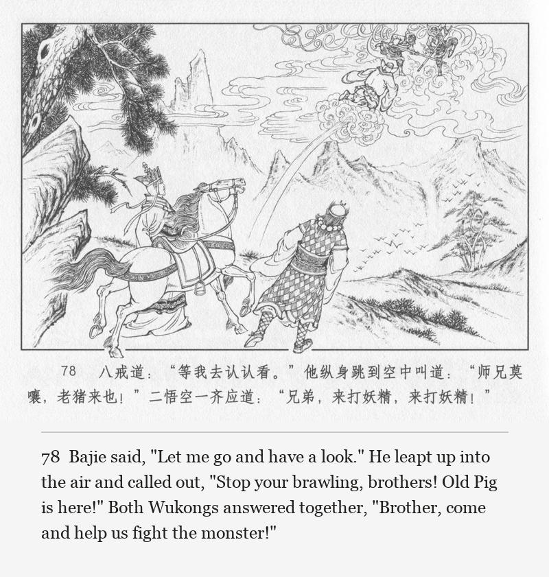 Bajie said, "Let me go and have a look." He leapt up into the air and called out, "Stop your brawling, brothers! Old Pig is here!" Both Wukongs answered together, "Brother, come and help us fight the monster!"