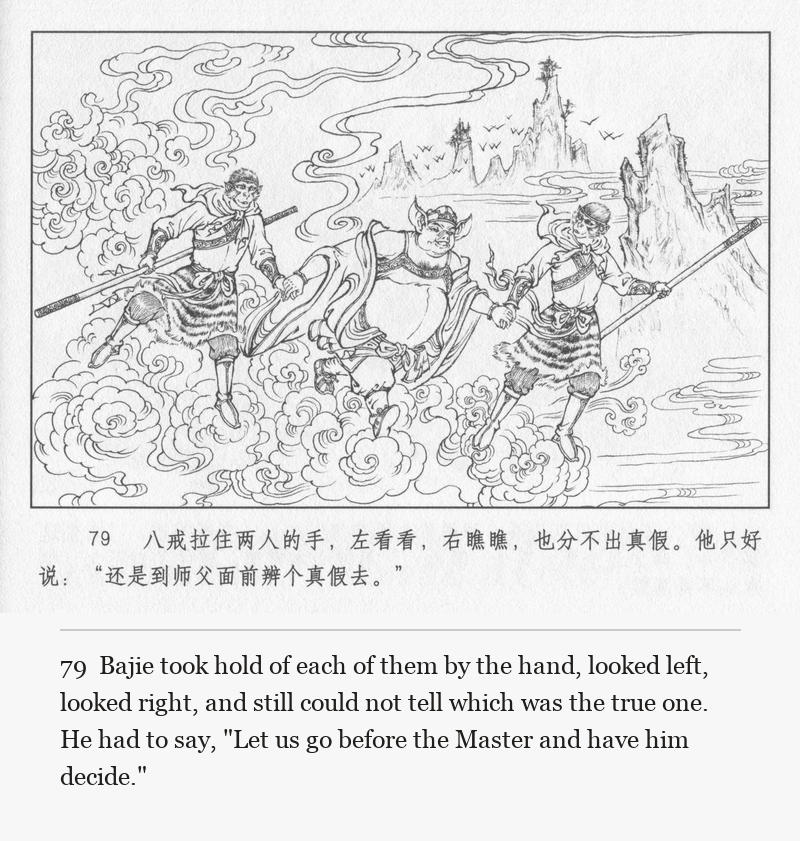 Bajie took hold of each of them by the hand, looked left, looked right, and still could not tell which was the true one. He had to say, "Let us go before the Master and have him decide."