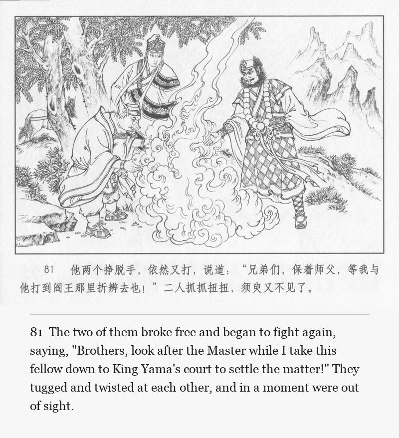 The two of them broke free and began to fight again, saying, "Brothers, look after the Master while I take this fellow down to King Yama's court to settle the matter!" They tugged and twisted at each other, and in a moment were out of sight.