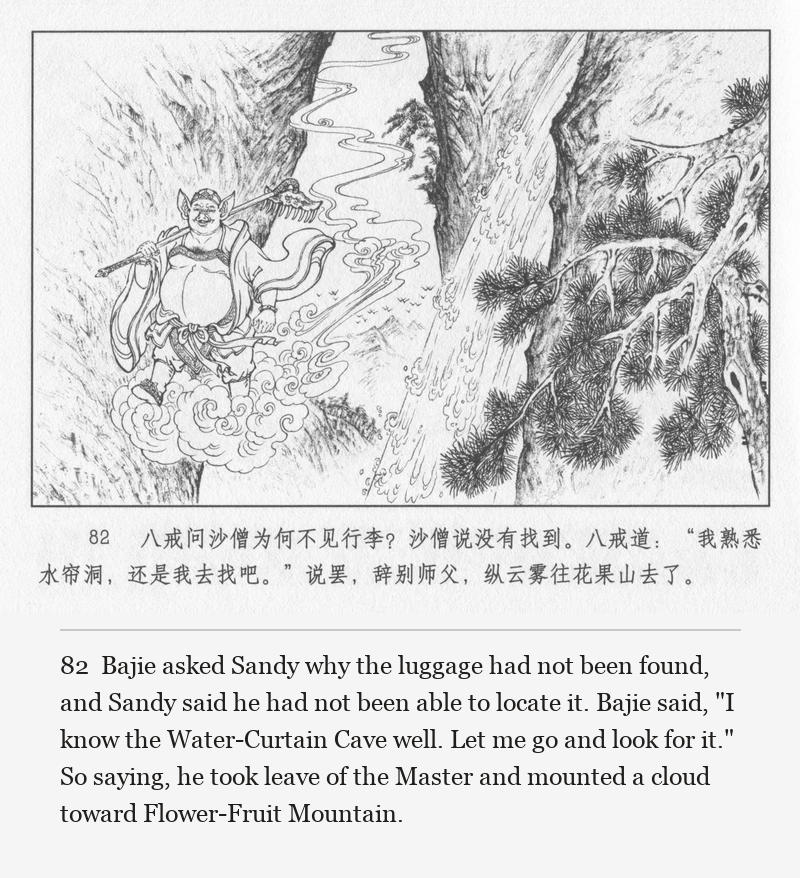 Bajie asked Sandy why the luggage had not been found, and Sandy said he had not been able to locate it. Bajie said, "I know the Water-Curtain Cave well. Let me go and look for it." So saying, he took leave of the Master and mounted a cloud toward Flower-Fruit Mountain.