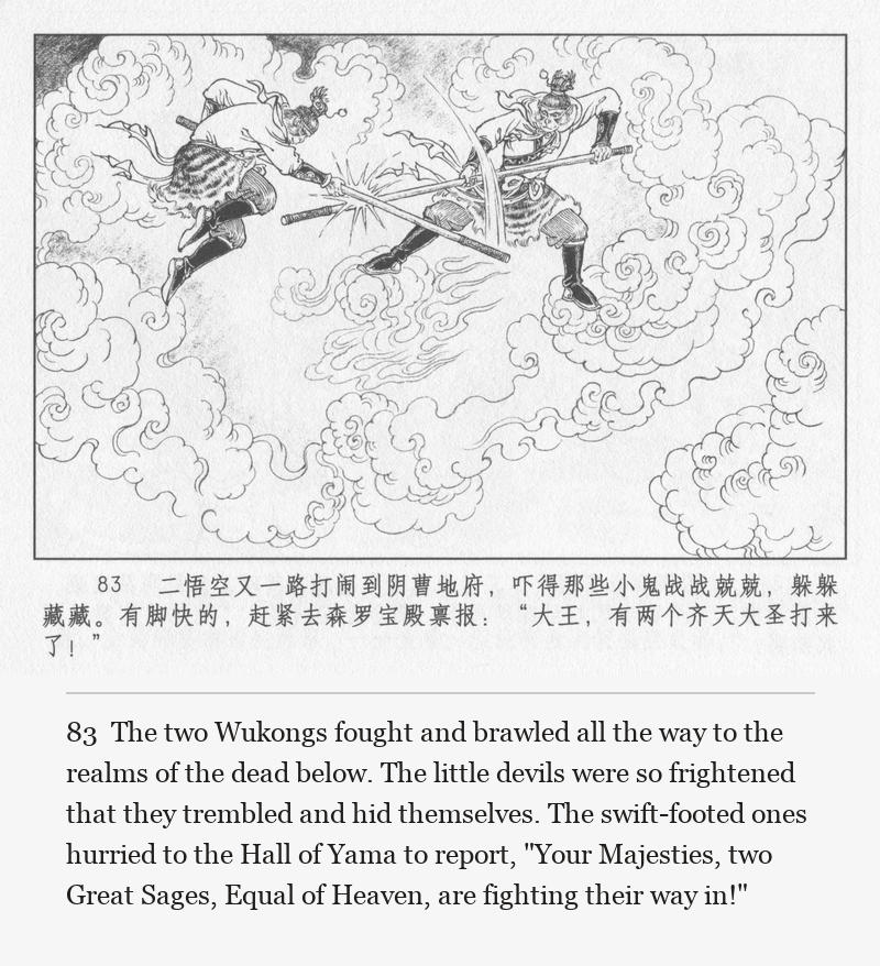 The two Wukongs fought and brawled all the way to the realms of the dead below. The little devils were so frightened that they trembled and hid themselves. The swift-footed ones hurried to the Hall of Yama to report, "Your Majesties, two Great Sages, Equal of Heaven, are fighting their way in!"