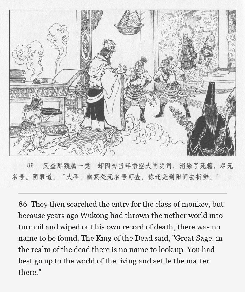 They then searched the entry for the class of monkey, but because years ago Wukong had thrown the nether world into turmoil and wiped out his own record of death, there was no name to be found. The King of the Dead said, "Great Sage, in the realm of the dead there is no name to look up. You had best go up to the world of the living and settle the matter there."
