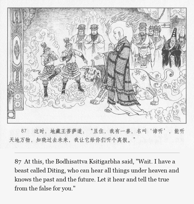 At this, the Bodhisattva Ksitigarbha said, "Wait. I have a beast called Diting, who can hear all things under heaven and knows the past and the future. Let it hear and tell the true from the false for you."