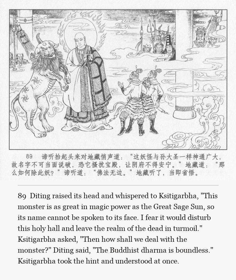 Diting raised its head and whispered to Ksitigarbha, "This monster is as great in magic power as the Great Sage Sun, so its name cannot be spoken to its face. I fear it would disturb this holy hall and leave the realm of the dead in turmoil." Ksitigarbha asked, "Then how shall we deal with the monster?" Diting said, "The Buddhist dharma is boundless." Ksitigarbha took the hint and understood at once.