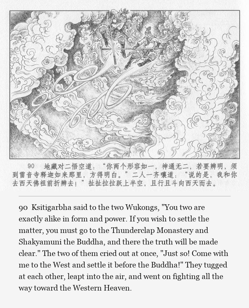 Ksitigarbha said to the two Wukongs, "You two are exactly alike in form and power. If you wish to settle the matter, you must go to the Thunderclap Monastery and Shakyamuni the Buddha, and there the truth will be made clear." The two of them cried out at once, "Just so! Come with me to the West and settle it before the Buddha!" They tugged at each other, leapt into the air, and went on fighting all the way toward the Western Heaven.
