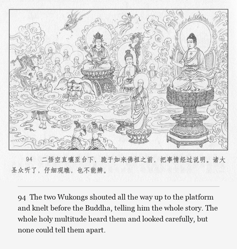 The two Wukongs shouted all the way up to the platform and knelt before the Buddha, telling him the whole story. The whole holy multitude heard them and looked carefully, but none could tell them apart.