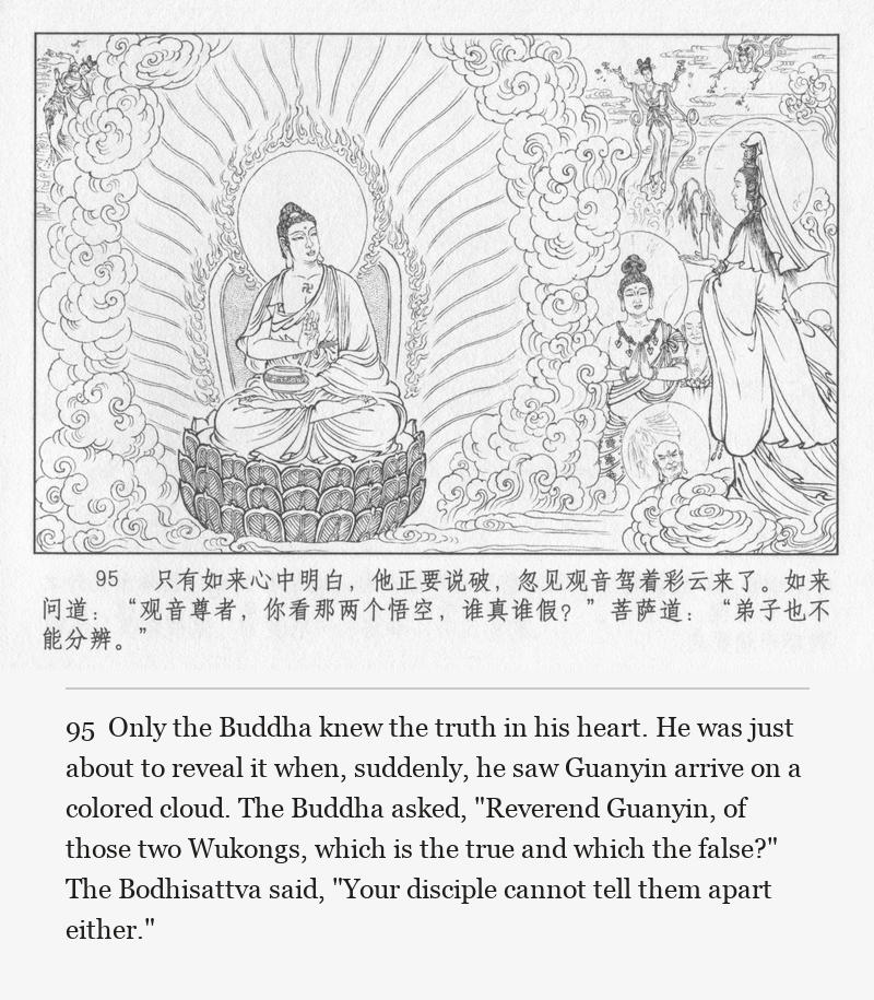 Only the Buddha knew the truth in his heart. He was just about to reveal it when, suddenly, he saw Guanyin arrive on a colored cloud. The Buddha asked, "Reverend Guanyin, of those two Wukongs, which is the true and which the false?" The Bodhisattva said, "Your disciple cannot tell them apart either."