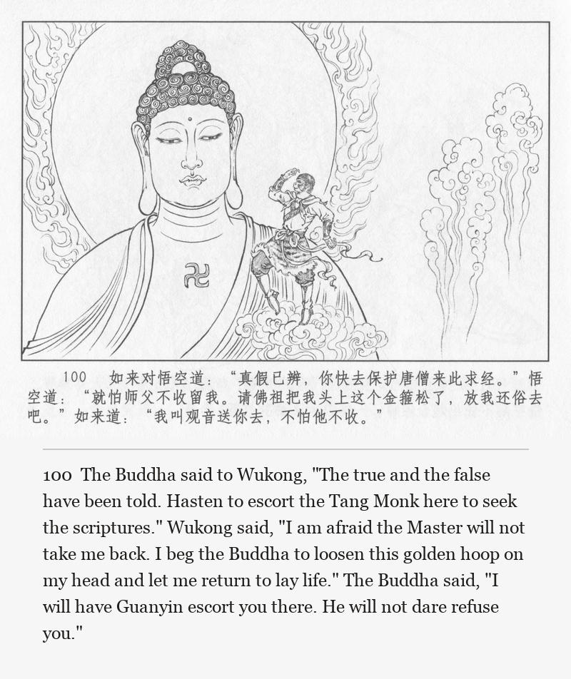 The Buddha said to Wukong, "The true and the false have been told. Hasten to escort the Tang Monk here to seek the scriptures." Wukong said, "I am afraid the Master will not take me back. I beg the Buddha to loosen this golden hoop on my head and let me return to lay life." The Buddha said, "I will have Guanyin escort you there. He will not dare refuse you."