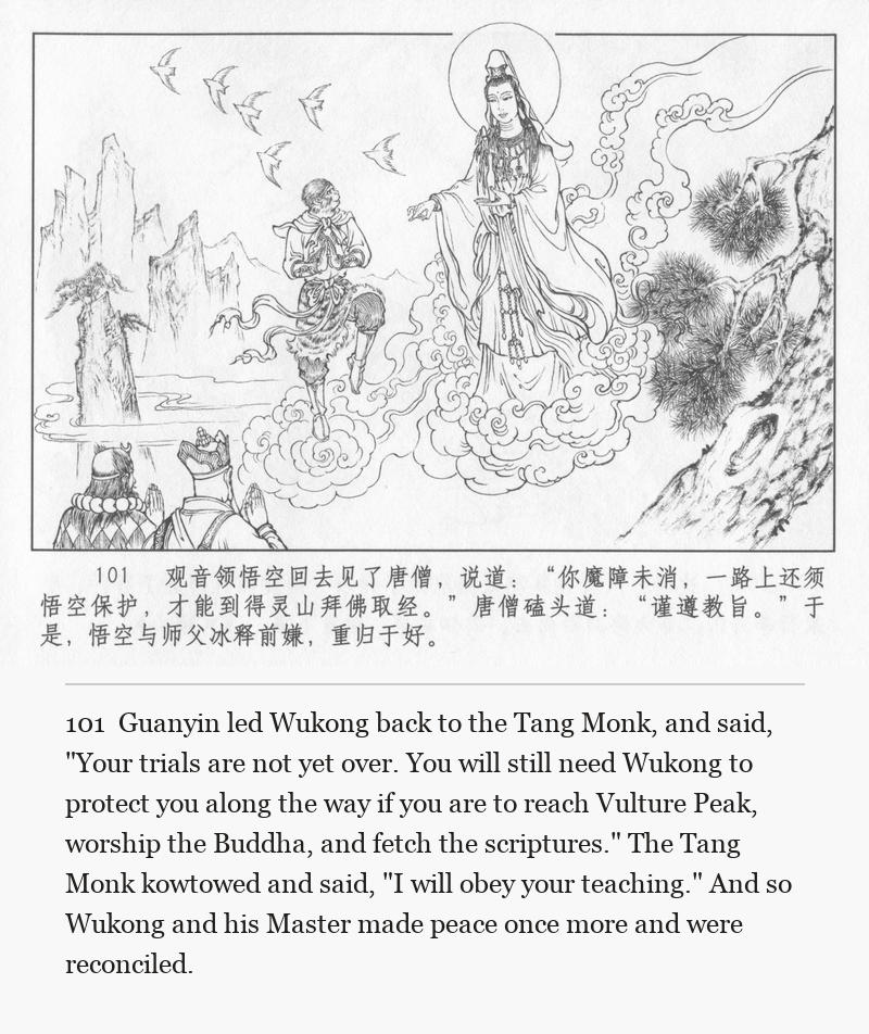 Guanyin led Wukong back to the Tang Monk, and said, "Your trials are not yet over. You will still need Wukong to protect you along the way if you are to reach Vulture Peak, worship the Buddha, and fetch the scriptures." The Tang Monk kowtowed and said, "I will obey your teaching." And so Wukong and his Master made peace once more and were reconciled.