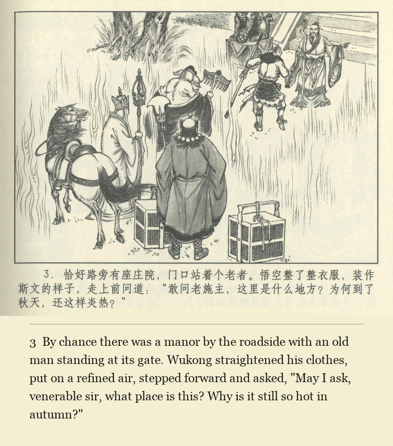 By chance there was a manor by the roadside with an old man standing at its gate. Wukong straightened his clothes, put on a refined air, stepped forward and asked, "May I ask, venerable sir, what place is this? Why is it still so hot in autumn?"