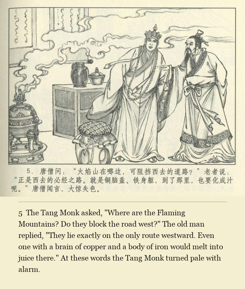 The Tang Monk asked, "Where are the Flaming Mountains? Do they block the road west?" The old man replied, "They lie exactly on the only route westward. Even one with a brain of copper and a body of iron would melt into juice there." At these words the Tang Monk turned pale with alarm.