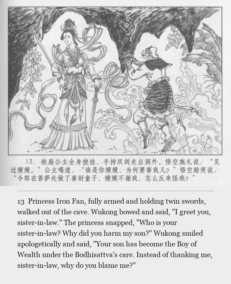 Princess Iron Fan, fully armed and holding twin swords, walked out of the cave. Wukong bowed and said, "I greet you, sister-in-law." The princess snapped, "Who is your sister-in-law? Why did you harm my son?" Wukong smiled apologetically and said, "Your son has become the Boy of Wealth under the Bodhisattva's care. Instead of thanking me, sister-in-law, why do you blame me?"