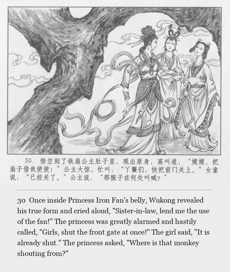 Once inside Princess Iron Fan's belly, Wukong revealed his true form and cried aloud, "Sister-in-law, lend me the use of the fan!" The princess was greatly alarmed and hastily called, "Girls, shut the front gate at once!" The girl said, "It is already shut." The princess asked, "Where is that monkey shouting from?"