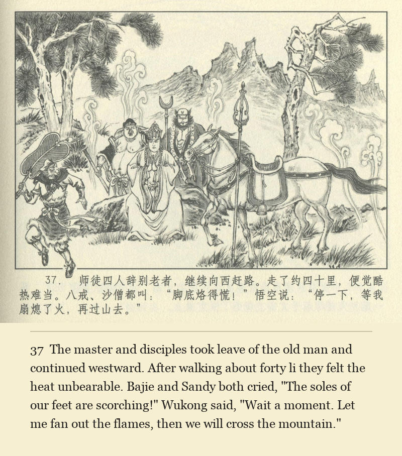 The master and disciples took leave of the old man and continued westward. After walking about forty li they felt the heat unbearable. Bajie and Sandy both cried, "The soles of our feet are scorching!" Wukong said, "Wait a moment. Let me fan out the flames, then we will cross the mountain."