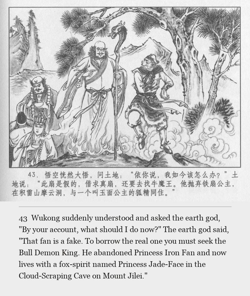 Wukong suddenly understood and asked the earth god, "By your account, what should I do now?" The earth god said, "That fan is a fake. To borrow the real one you must seek the Bull Demon King. He abandoned Princess Iron Fan and now lives with a fox-spirit named Princess Jade-Face in the Cloud-Scraping Cave on Mount Jilei."