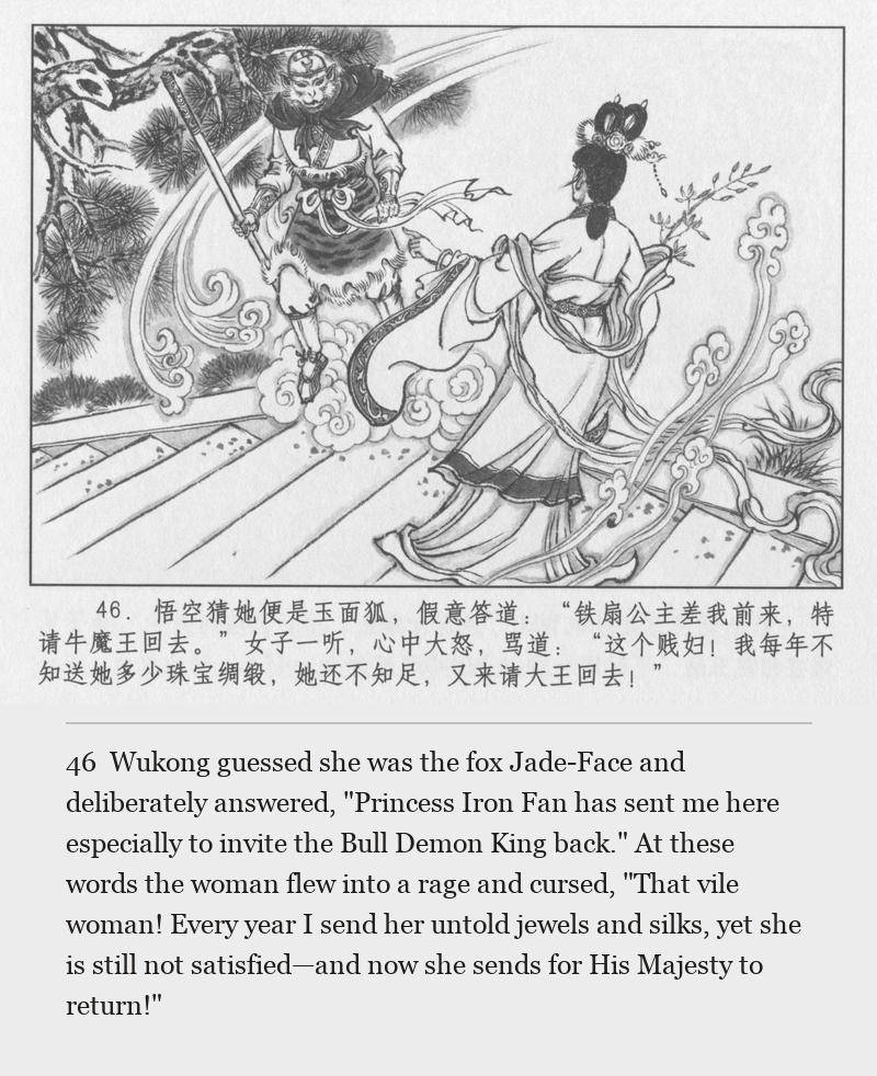 Wukong guessed she was the fox Jade-Face and deliberately answered, "Princess Iron Fan has sent me here especially to invite the Bull Demon King back." At these words the woman flew into a rage and cursed, "That vile woman! Every year I send her untold jewels and silks, yet she is still not satisfied—and now she sends for His Majesty to return!"