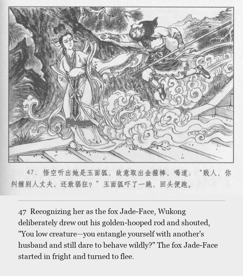 Recognizing her as the fox Jade-Face, Wukong deliberately drew out his golden-hooped rod and shouted, "You low creature—you entangle yourself with another's husband and still dare to behave wildly?" The fox Jade-Face started in fright and turned to flee.