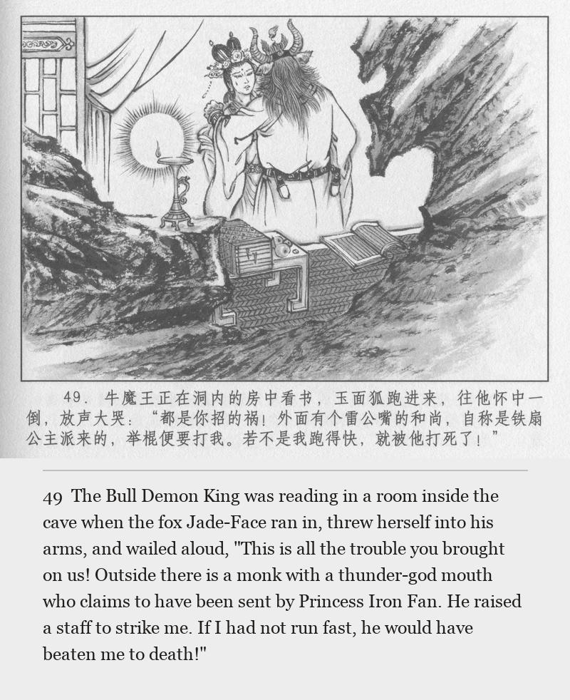 The Bull Demon King was reading in a room inside the cave when the fox Jade-Face ran in, threw herself into his arms, and wailed aloud, "This is all the trouble you brought on us! Outside there is a monk with a thunder-god mouth who claims to have been sent by Princess Iron Fan. He raised a staff to strike me. If I had not run fast, he would have beaten me to death!"