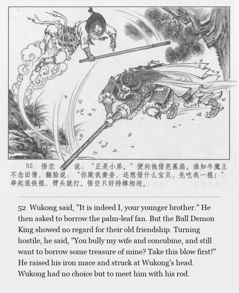 Wukong said, "It is indeed I, your younger brother." He then asked to borrow the palm-leaf fan. But the Bull Demon King showed no regard for their old friendship. Turning hostile, he said, "You bully my wife and concubine, and still want to borrow some treasure of mine? Take this blow first!" He raised his iron mace and struck at Wukong's head. Wukong had no choice but to meet him with his rod.