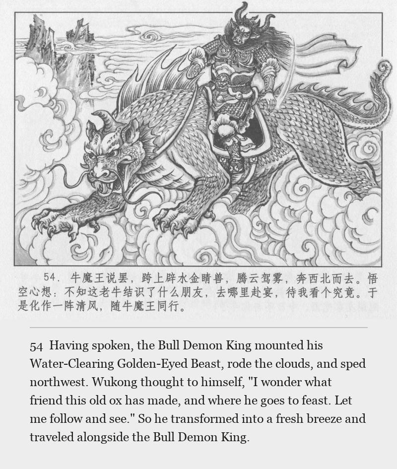 Having spoken, the Bull Demon King mounted his Water-Clearing Golden-Eyed Beast, rode the clouds, and sped northwest. Wukong thought to himself, "I wonder what friend this old ox has made, and where he goes to feast. Let me follow and see." So he transformed into a fresh breeze and traveled alongside the Bull Demon King.