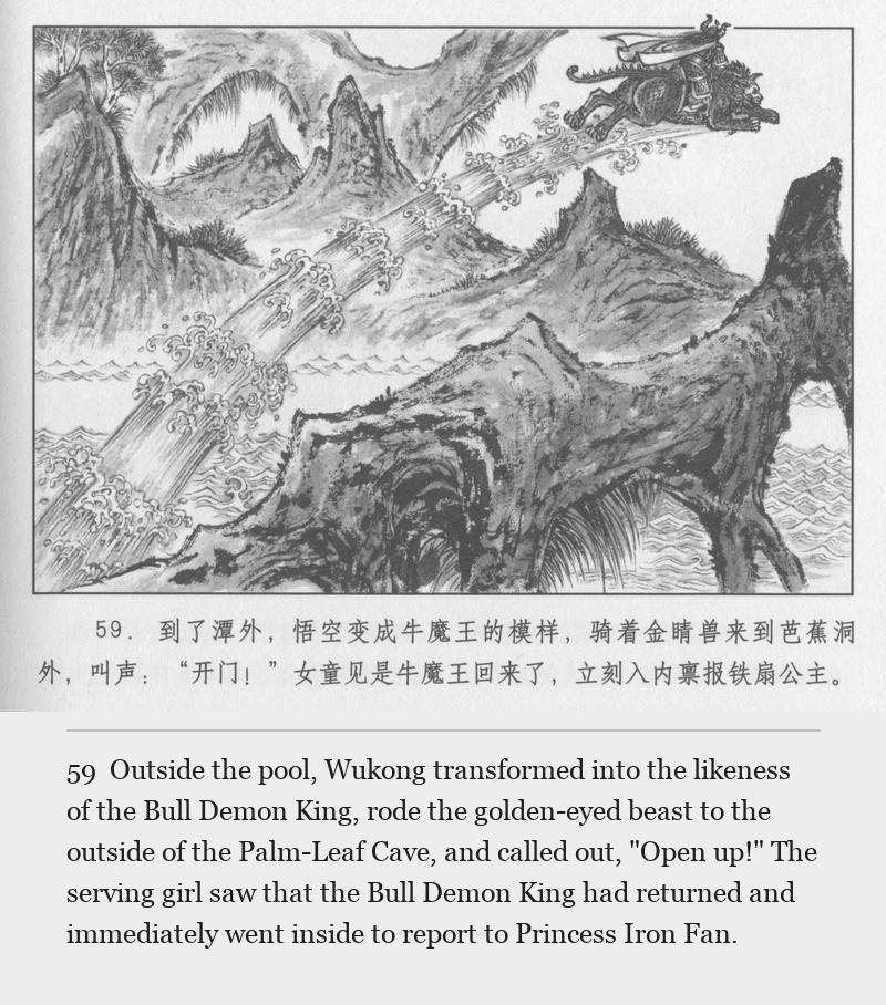 Outside the pool, Wukong transformed into the likeness of the Bull Demon King, rode the golden-eyed beast to the outside of the Palm-Leaf Cave, and called out, "Open up!" The serving girl saw that the Bull Demon King had returned and immediately went inside to report to Princess Iron Fan.
