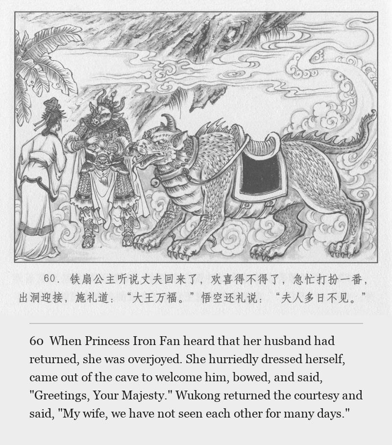When Princess Iron Fan heard that her husband had returned, she was overjoyed. She hurriedly dressed herself, came out of the cave to welcome him, bowed, and said, "Greetings, Your Majesty." Wukong returned the courtesy and said, "My wife, we have not seen each other for many days."