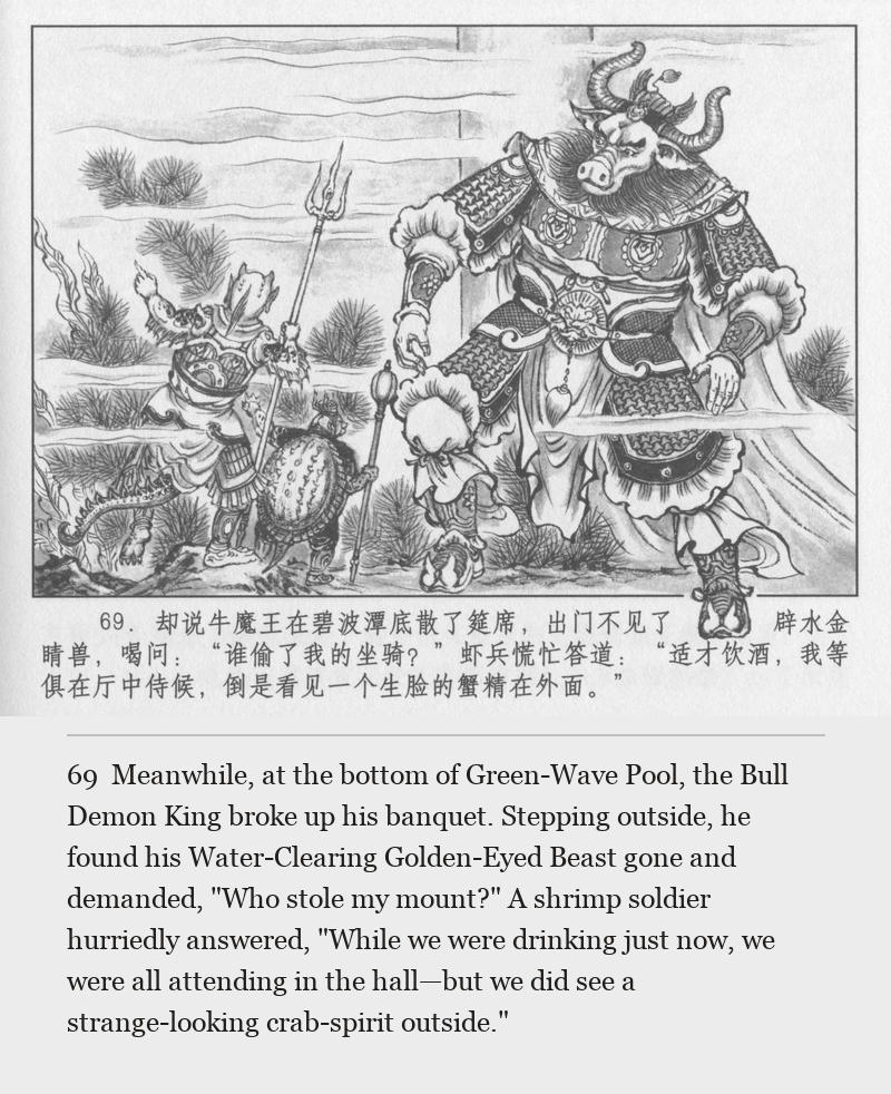 Meanwhile, at the bottom of Green-Wave Pool, the Bull Demon King broke up his banquet. Stepping outside, he found his Water-Clearing Golden-Eyed Beast gone and demanded, "Who stole my mount?" A shrimp soldier hurriedly answered, "While we were drinking just now, we were all attending in the hall—but we did see a strange-looking crab-spirit outside."