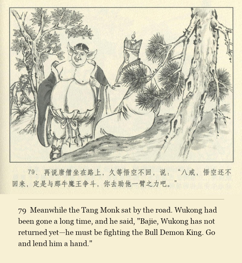 Meanwhile the Tang Monk sat by the road. Wukong had been gone a long time, and he said, "Bajie, Wukong has not returned yet—he must be fighting the Bull Demon King. Go and lend him a hand."