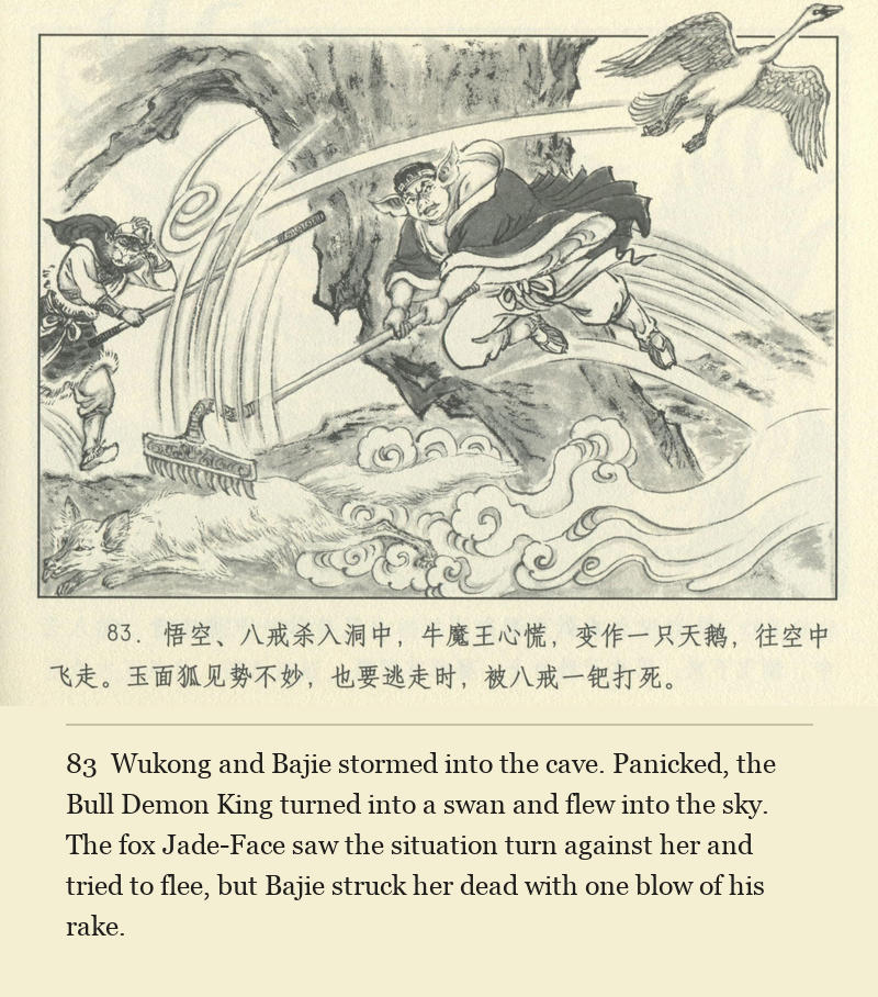 Wukong and Bajie stormed into the cave. Panicked, the Bull Demon King turned into a swan and flew into the sky. The fox Jade-Face saw the situation turn against her and tried to flee, but Bajie struck her dead with one blow of his rake.
