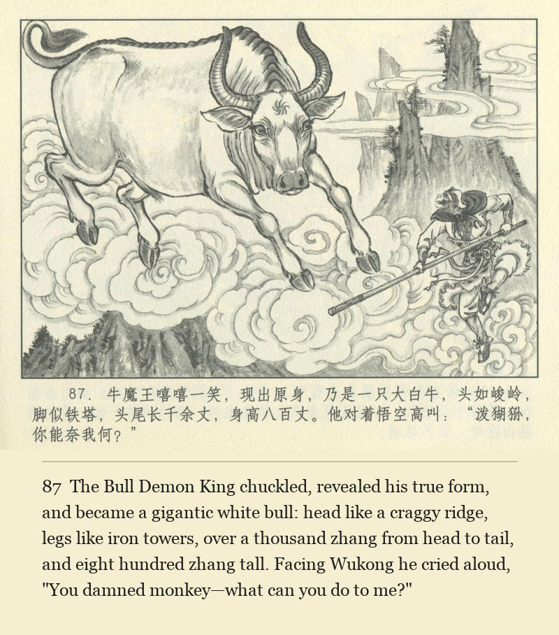 The Bull Demon King chuckled, revealed his true form, and became a gigantic white bull: head like a craggy ridge, legs like iron towers, over a thousand zhang from head to tail, and eight hundred zhang tall. Facing Wukong he cried aloud, "You damned monkey—what can you do to me?"