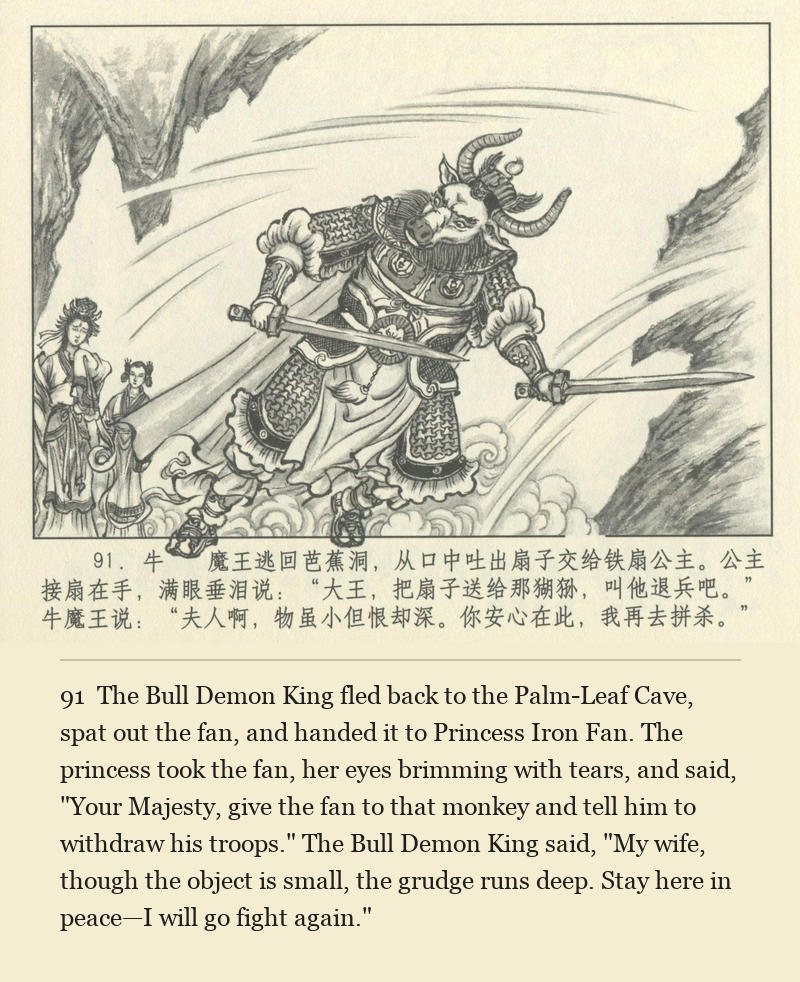 The Bull Demon King fled back to the Palm-Leaf Cave, spat out the fan, and handed it to Princess Iron Fan. The princess took the fan, her eyes brimming with tears, and said, "Your Majesty, give the fan to that monkey and tell him to withdraw his troops." The Bull Demon King said, "My wife, though the object is small, the grudge runs deep. Stay here in peace—I will go fight again."
