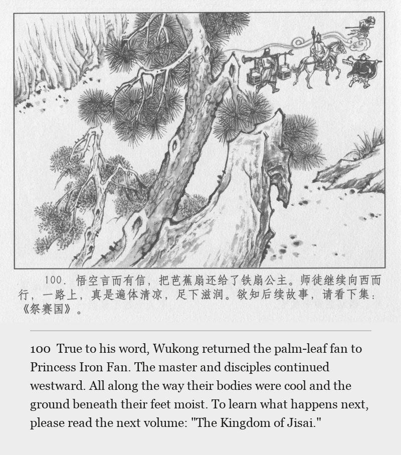 True to his word, Wukong returned the palm-leaf fan to Princess Iron Fan. The master and disciples continued westward. All along the way their bodies were cool and the ground beneath their feet moist. To learn what happens next, please read the next volume: "The Kingdom of Jisai."