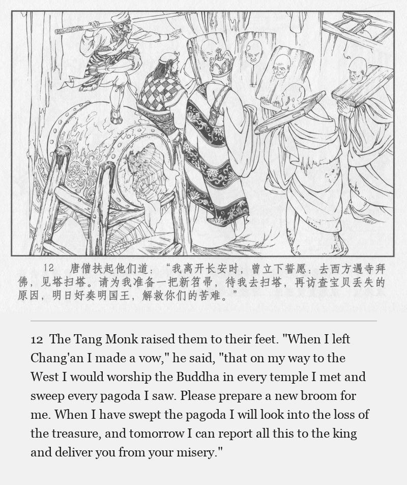 The Tang Monk raised them to their feet. "When I left Chang'an I made a vow," he said, "that on my way to the West I would worship the Buddha in every temple I met and sweep every pagoda I saw. Please prepare a new broom for me. When I have swept the pagoda I will look into the loss of the treasure, and tomorrow I can report all this to the king and deliver you from your misery."