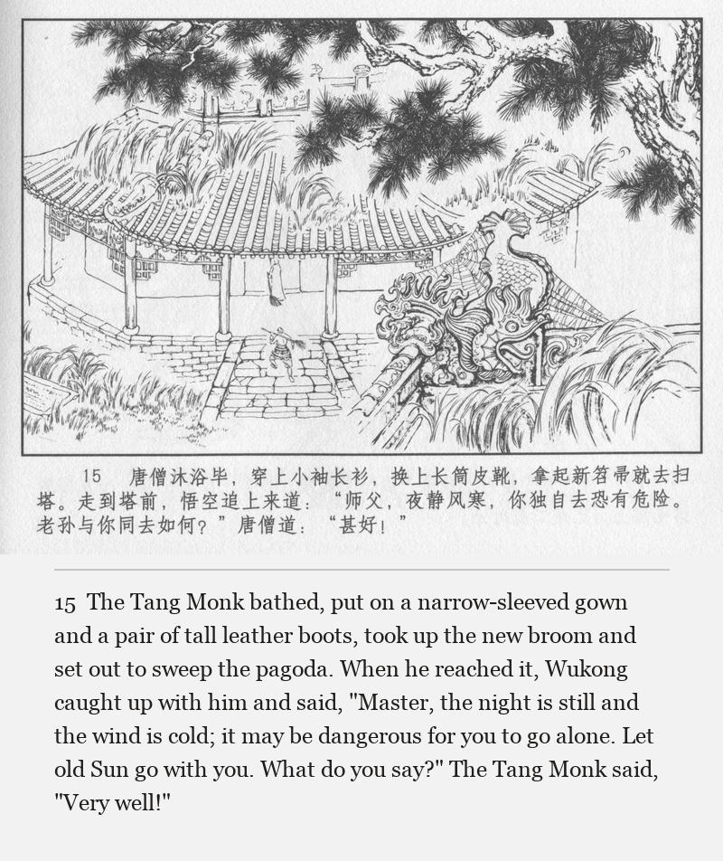 The Tang Monk bathed, put on a narrow-sleeved gown and a pair of tall leather boots, took up the new broom and set out to sweep the pagoda. When he reached it, Wukong caught up with him and said, "Master, the night is still and the wind is cold; it may be dangerous for you to go alone. Let old Sun go with you. What do you say?" The Tang Monk said, "Very well!"