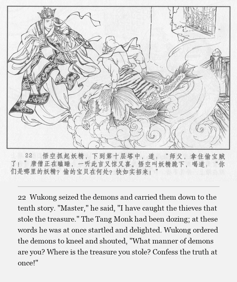 Wukong seized the demons and carried them down to the tenth story. "Master," he said, "I have caught the thieves that stole the treasure." The Tang Monk had been dozing; at these words he was at once startled and delighted. Wukong ordered the demons to kneel and shouted, "What manner of demons are you? Where is the treasure you stole? Confess the truth at once!"