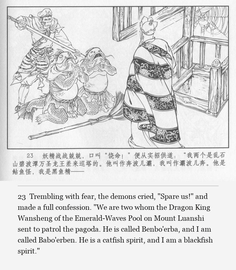 Trembling with fear, the demons cried, "Spare us!" and made a full confession. "We are two whom the Dragon King Wansheng of the Emerald-Waves Pool on Mount Luanshi sent to patrol the pagoda. He is called Benbo'erba, and I am called Babo'erben. He is a catfish spirit, and I am a blackfish spirit."