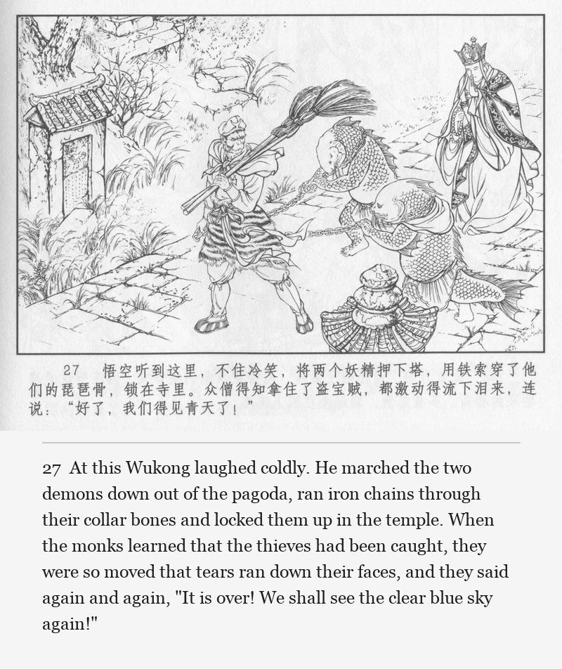 At this Wukong laughed coldly. He marched the two demons down out of the pagoda, ran iron chains through their collar bones and locked them up in the temple. When the monks learned that the thieves had been caught, they were so moved that tears ran down their faces, and they said again and again, "It is over! We shall see the clear blue sky again!"
